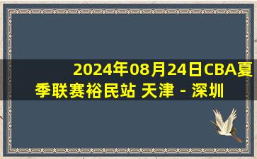 2024年08月24日CBA夏季联赛裕民站 天津 - 深圳 全场录像